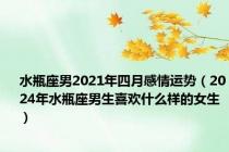 水瓶座男2021年四月感情运势（2024年水瓶座男生喜欢什么样的女生）