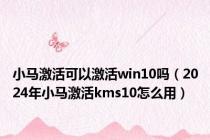 小马激活可以激活win10吗（2024年小马激活kms10怎么用）