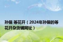 孙俪 等花开（2024年孙俪的等花开杂货铺网址）