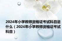 2024年小学教师资格证考试科目是什么（2024年小学教师资格证考试科目）