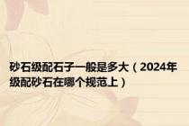 砂石级配石子一般是多大（2024年级配砂石在哪个规范上）