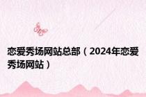 恋爱秀场网站总部（2024年恋爱秀场网站）