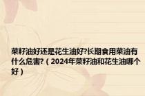 菜籽油好还是花生油好?长期食用菜油有什么危害?（2024年菜籽油和花生油哪个好）