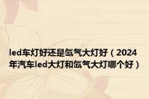 led车灯好还是氙气大灯好（2024年汽车led大灯和氙气大灯哪个好）