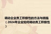 调动企业员工积极性的方法与措施（2024年企业如何调动员工积极性）