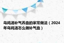 乌鸡汤补气养血的家常做法（2024年乌鸡汤怎么做补气血）