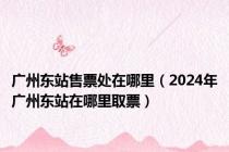 广州东站售票处在哪里（2024年广州东站在哪里取票）