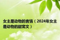 女主是动物的言情（2024年女主是动物的甜宠文）