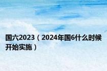 国六2023（2024年国6什么时候开始实施）