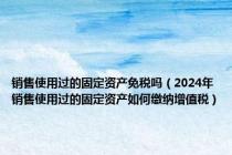 销售使用过的固定资产免税吗（2024年销售使用过的固定资产如何缴纳增值税）