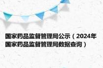 国家药品监督管理局公示（2024年国家药品监督管理局数据查询）