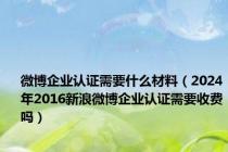 微博企业认证需要什么材料（2024年2016新浪微博企业认证需要收费吗）