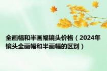 全画幅和半画幅镜头价格（2024年镜头全画幅和半画幅的区别）