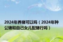 2024年养猪可以吗（2024年种公猪和自己女儿配猪行吗）