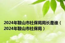 2024年鞍山市社保局局长是谁（2024年鞍山市社保局）