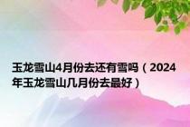 玉龙雪山4月份去还有雪吗（2024年玉龙雪山几月份去最好）