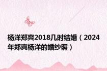 杨洋郑爽2018几时结婚（2024年郑爽杨洋的婚纱照）