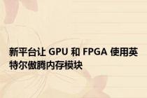 新平台让 GPU 和 FPGA 使用英特尔傲腾内存模块