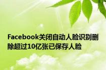 Facebook关闭自动人脸识别删除超过10亿张已保存人脸